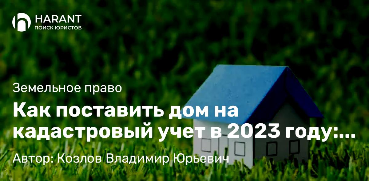 Юрист Козлов Владимир Юрьевич объясняет: Как поставить дом на кадастровый учет в 2023 году: подробное руководство