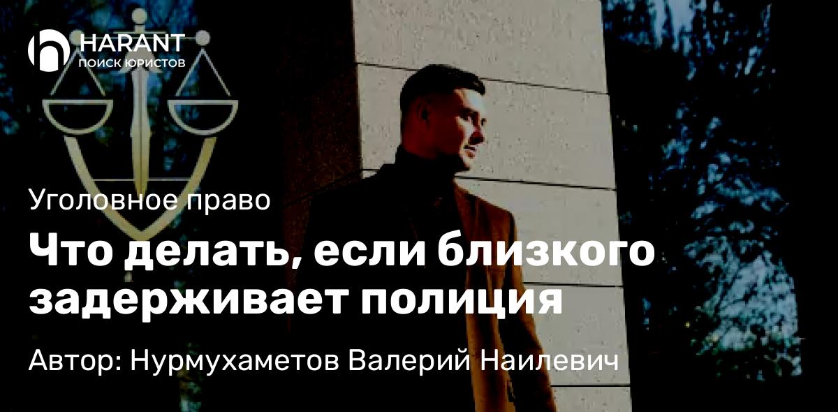 Адвокат Нурмухаметов Валерий Наилевич объясняет: Что делать, если близкого задерживает полиция
