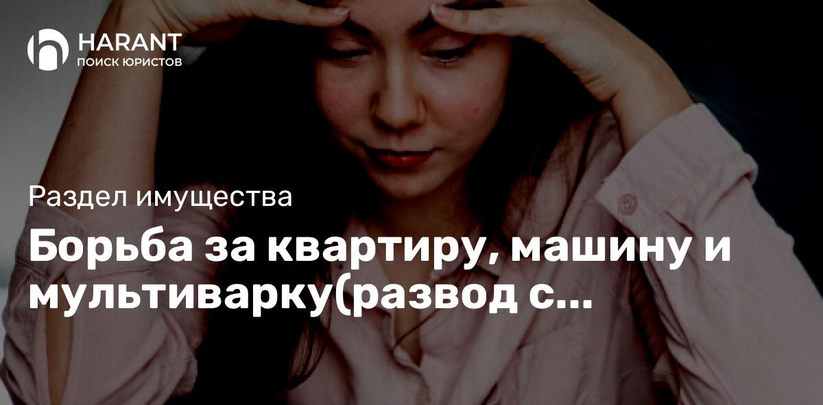 Борьба за квартиру, машину и мультиварку(развод с разделом имущества)