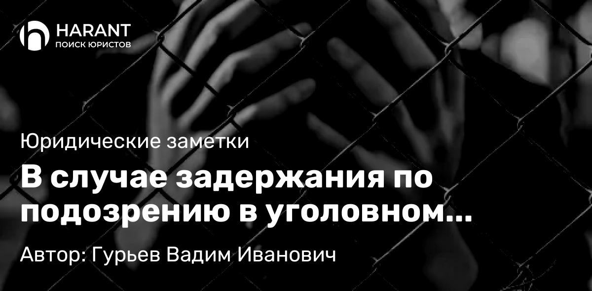 Адвокат Гурьев Вадим Иванович объясняет: В случае задержания по подозрению в уголовном преступлении