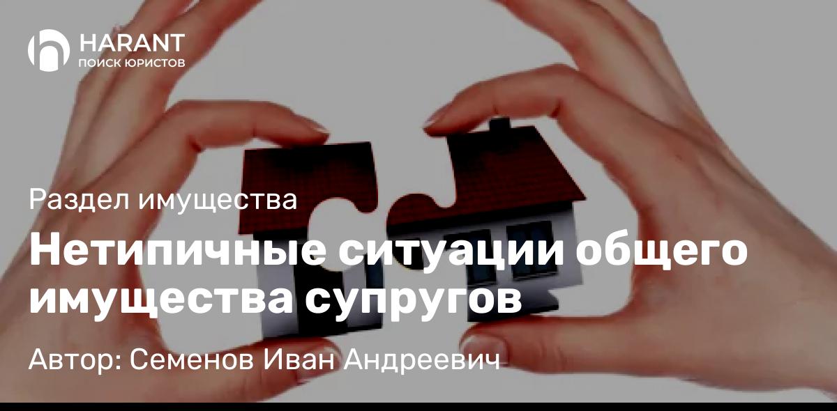 Юрист Семенов Иван Андреевич объясняет: Нетипичные ситуации общего имущества супругов