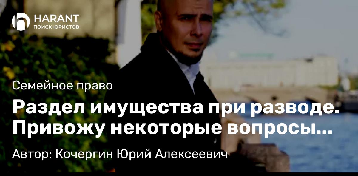 Юрист Кочергин Юрий Алексеевич объясняет: Раздел имущества при разводе. Привожу некоторые вопросы из личных экспресс-консультаций.