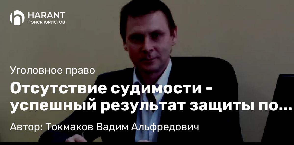 Адвокат Токмаков Вадим Альфредович объясняет: Отсутствие судимости – успешный результат защиты по уголовному делу