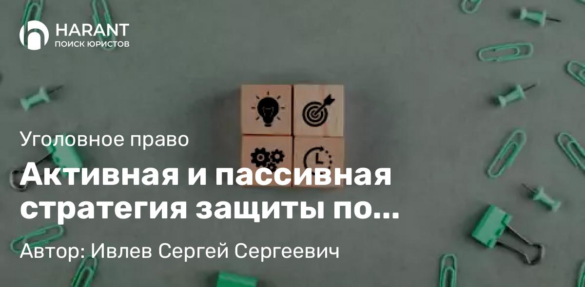 Адвокат Ивлев Сергей Сергеевич объясняет: Активная и пассивная стратегия защиты по уголовному делу