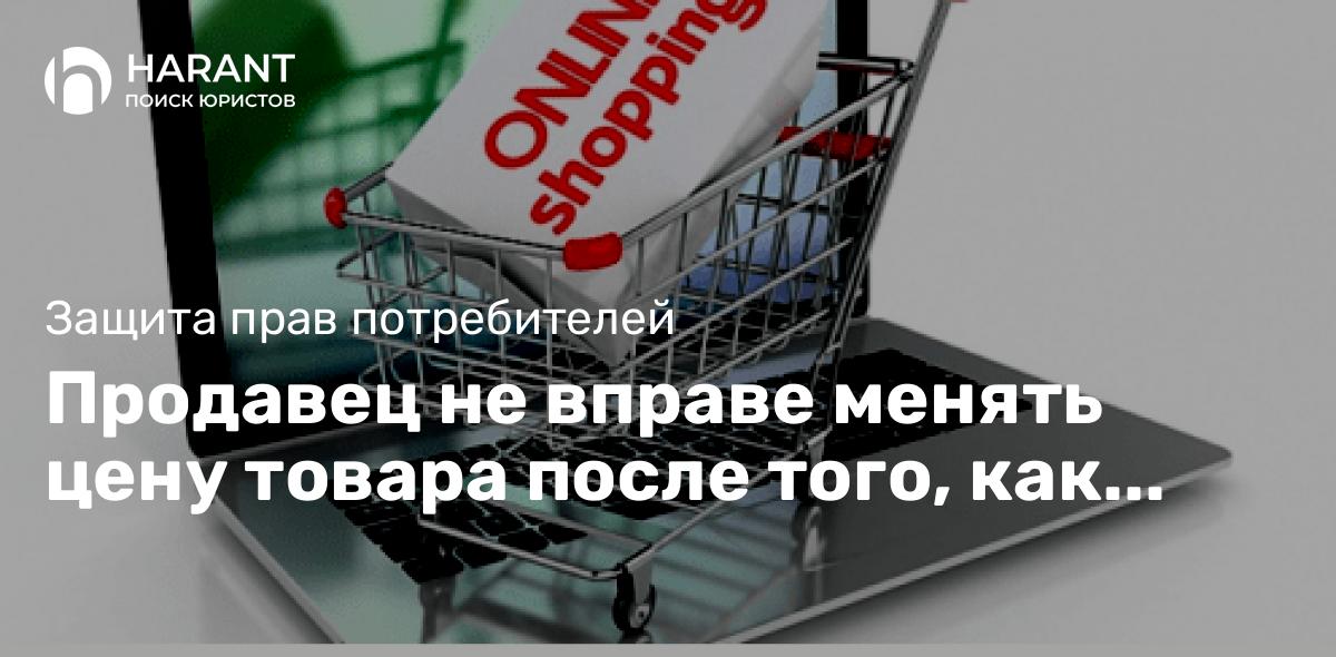 Продавец не вправе менять цену товара после того, как потребитель оформил онлайн-заказ