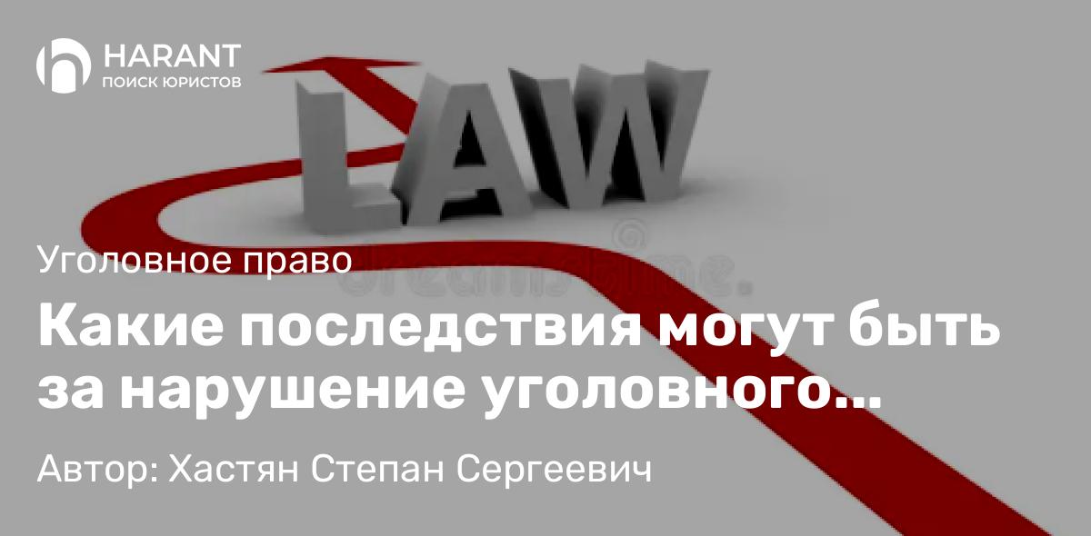 Адвокат Хастян Степан Сергеевич объясняет: Какие последствия могут быть за нарушение уголовного закона?