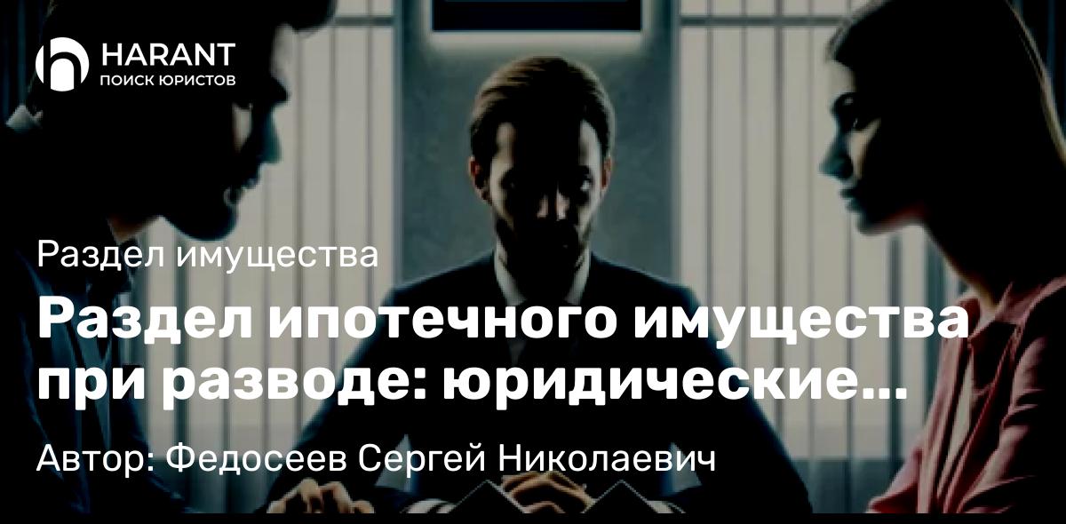 Адвокат Федосеев Сергей Николаевич объясняет: Раздел ипотечного имущества при разводе: юридические аспекты