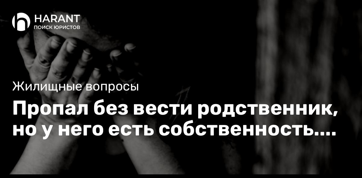 Пропал без вести родственник, но у него есть собственность. Что нам делать?