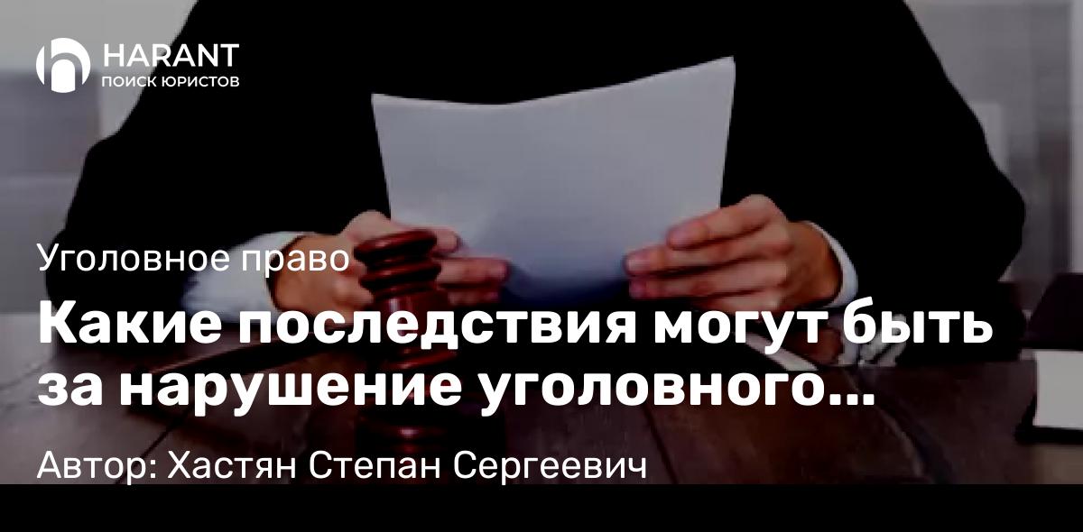 Адвокат Хастян Степан Сергеевич объясняет: Какие последствия могут быть за нарушение уголовного закона?