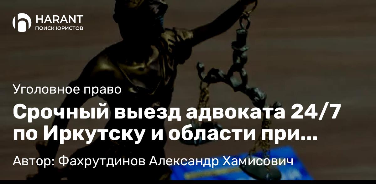 Адвокат Фахрутдинов Александр Хамисович объясняет: Срочный выезд адвоката 24/7 по Иркутску и области при задержании, обыске, допросе