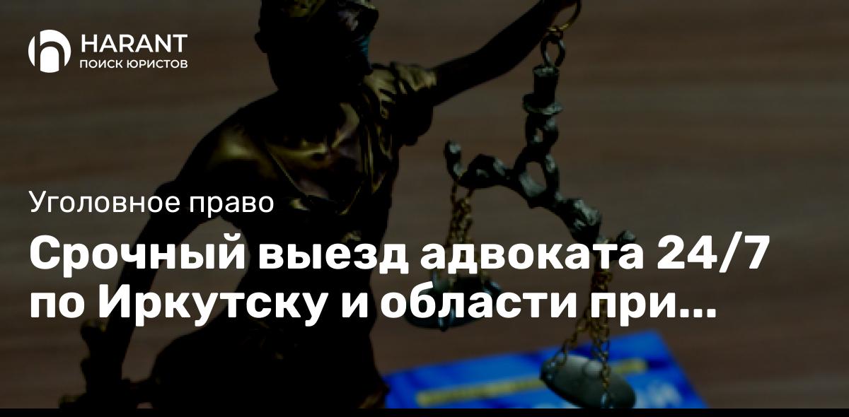 Срочный выезд адвоката 24/7 по Иркутску и области при задержании, обыске, допросе