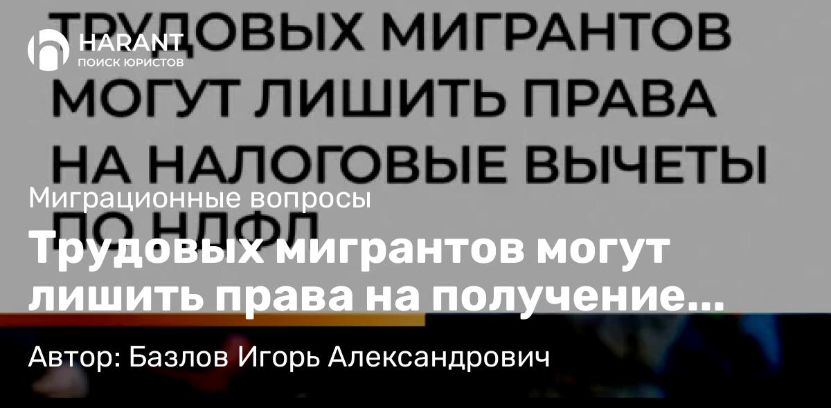 Юрист Базлов Игорь Александрович объясняет: Трудовых мигрантов могут лишить права на получение налоговых вычетов по НДФЛ