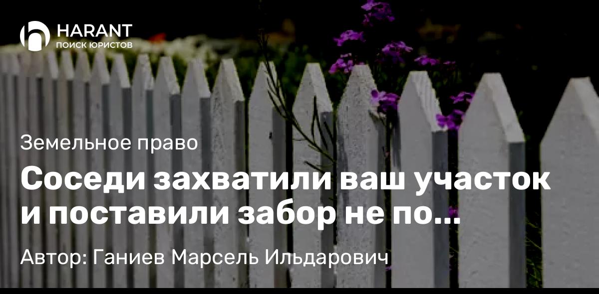 Юрист Ганиев Марсель Ильдарович объясняет: Соседи захватили ваш участок и поставили забор не по кадастровой границе. Что делать?