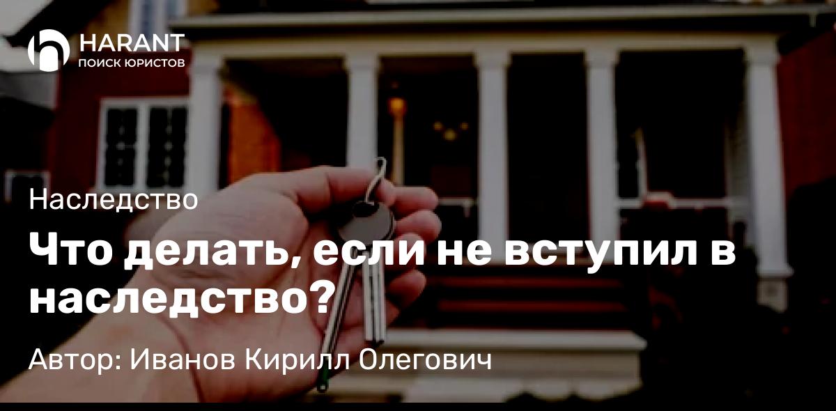 Юрист Иванов Кирилл Олегович объясняет: Что делать, если не вступил в наследство?