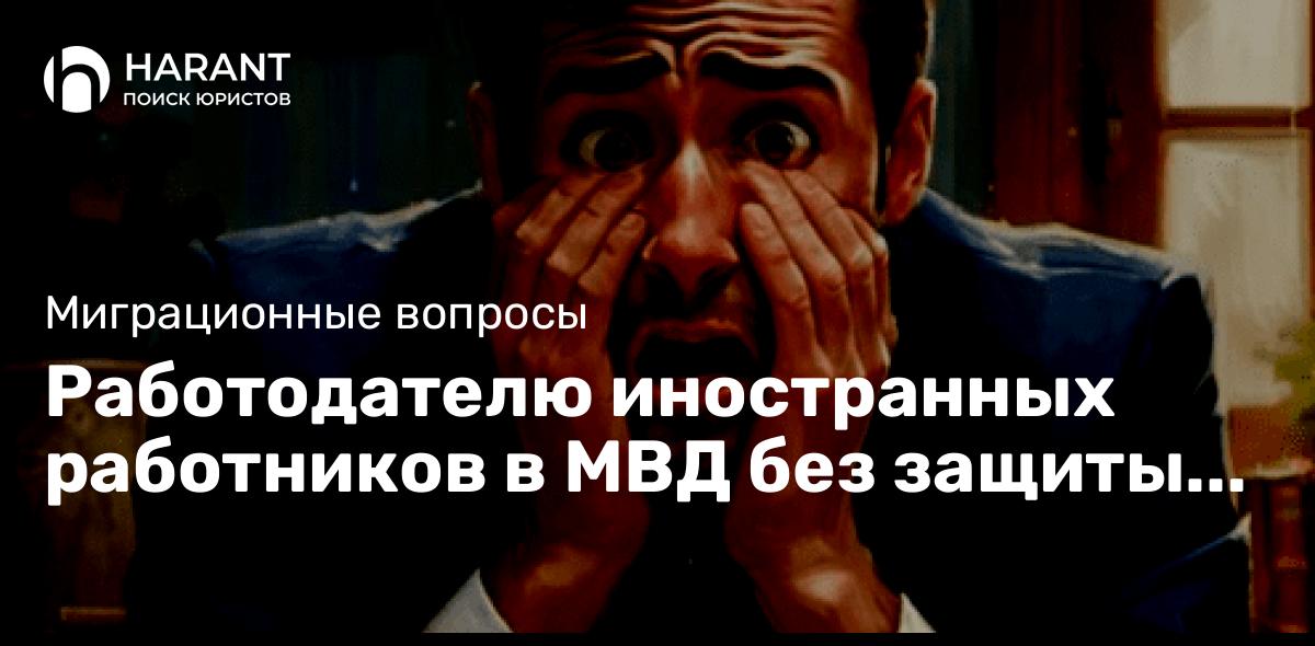 Работодателю иностранных работников в МВД без защиты делать нечего. Читайте историю