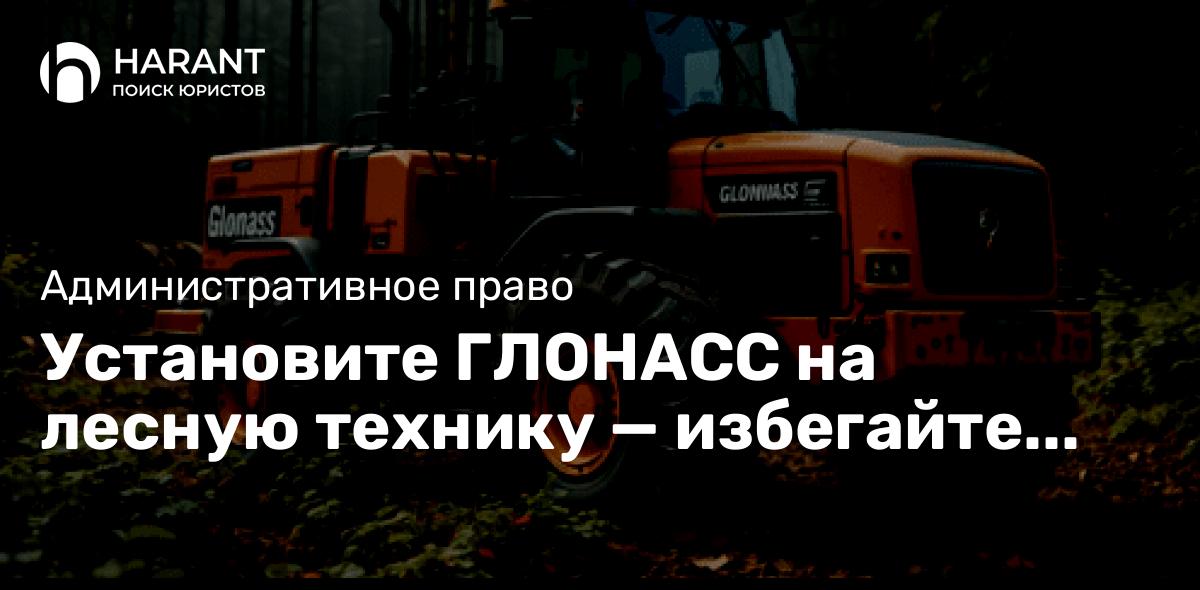 Установите ГЛОНАСС на лесную технику — избегайте штрафов и работайте легально!