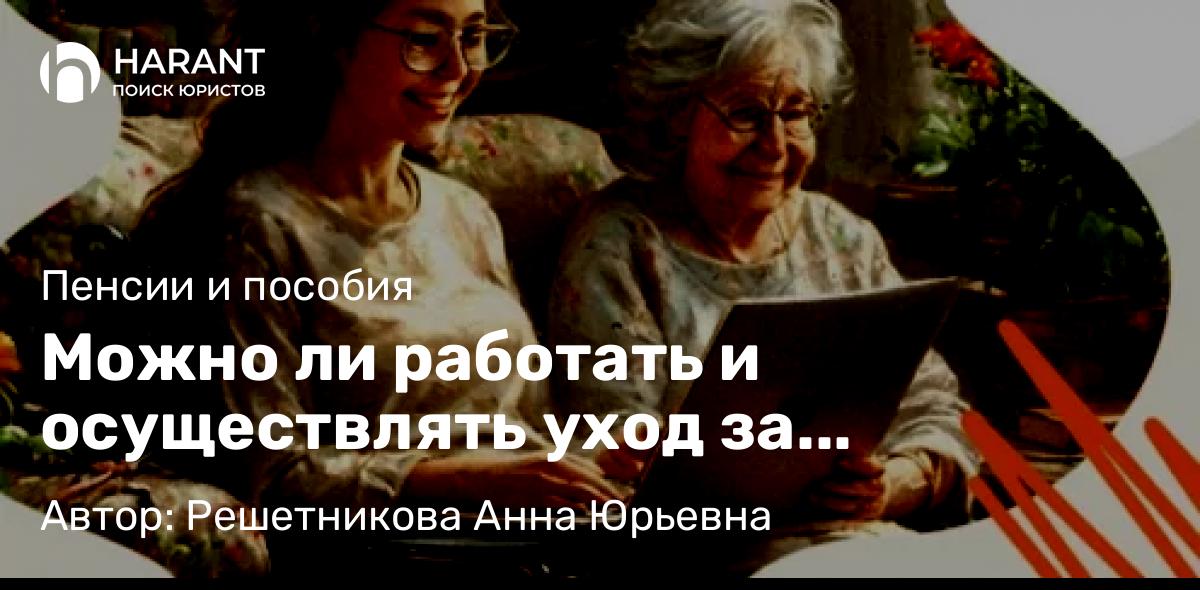 Юрист Решетникова Анна Юрьевна объясняет: Можно ли работать и осуществлять уход за нетрудоспособными 80 + или инвалидами 1 группы?