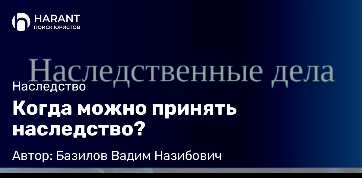 Юрист Базилов Вадим Назибович объясняет: Когда можно принять наследство?