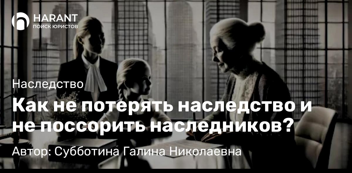 Юрист Субботина Галина Николаевна объясняет: Как не потерять наследство и не поссорить наследников?