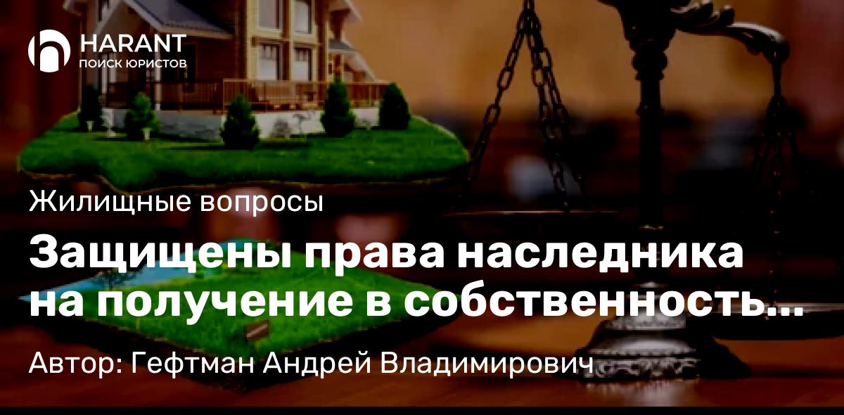 Юрист Гефтман Андрей Владимирович объясняет: Защищены права наследника на получение в собственность земельного участка