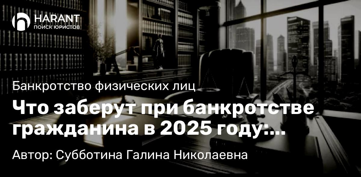 Юрист Субботина Галина Николаевна объясняет: Что заберут при банкротстве гражданина в 2025 году: свежие правила, нюансы и подводные камни