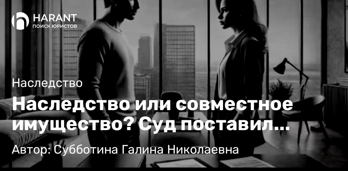 Юрист Субботина Галина Николаевна объясняет: Наследство или совместное имущество? Суд поставил точку