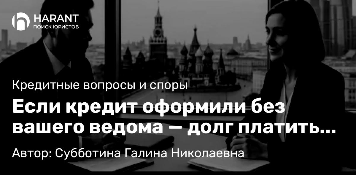 Юрист Субботина Галина Николаевна объясняет: Если кредит оформили без вашего ведома — долг платить не надо