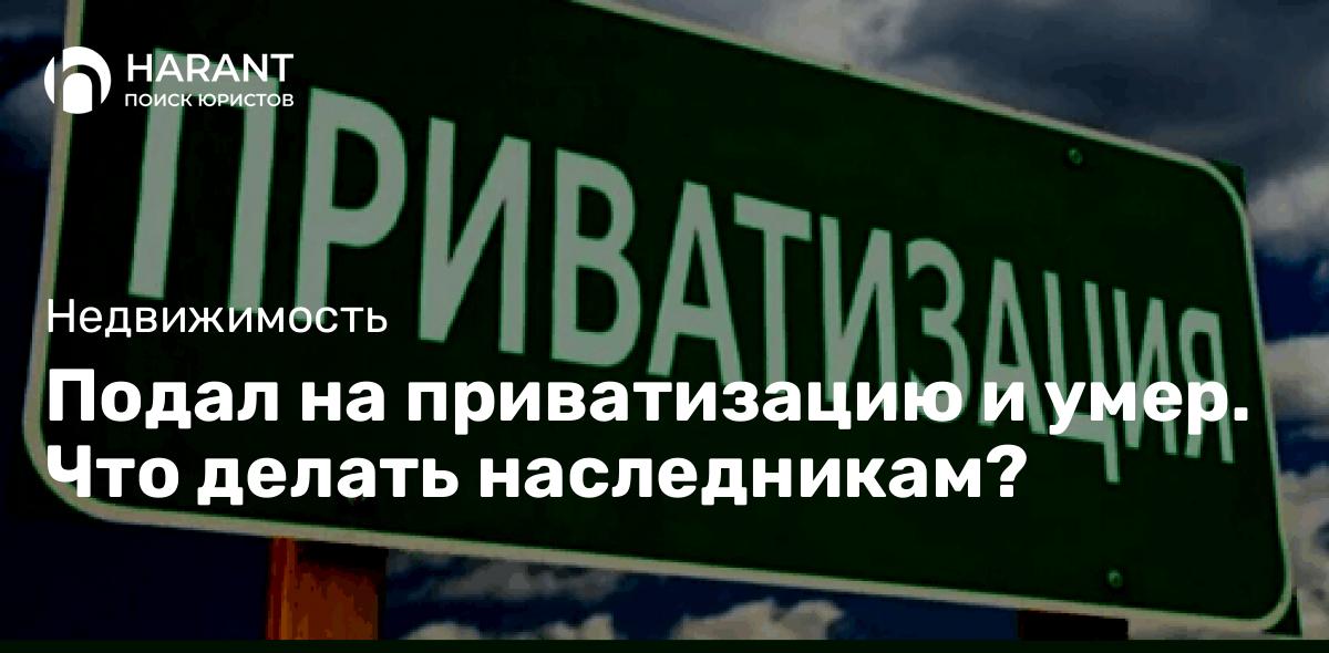 Подал на приватизацию и умер. Что делать наследникам?