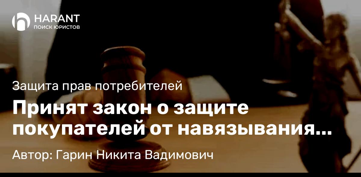 Юрист Гарин Никита Вадимович объясняет: Принят закон о защите покупателей от навязывания дополнительных товаров и услуг