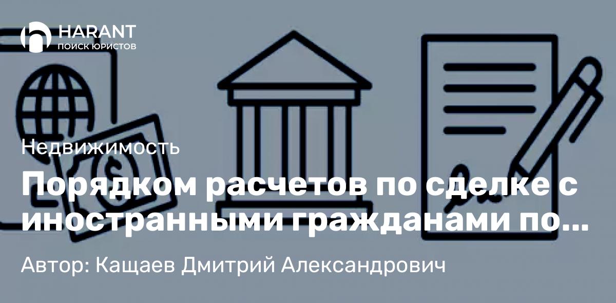 Юрист Кащаев Дмитрий Александрович объясняет: Порядком расчетов по сделке с иностранными гражданами по сделкам с недвижимостью