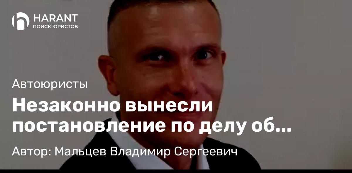 Юрист Мальцев Владимир Сергеевич объясняет: Незаконно вынесли постановление по делу об административном правонарушении! Что делать?