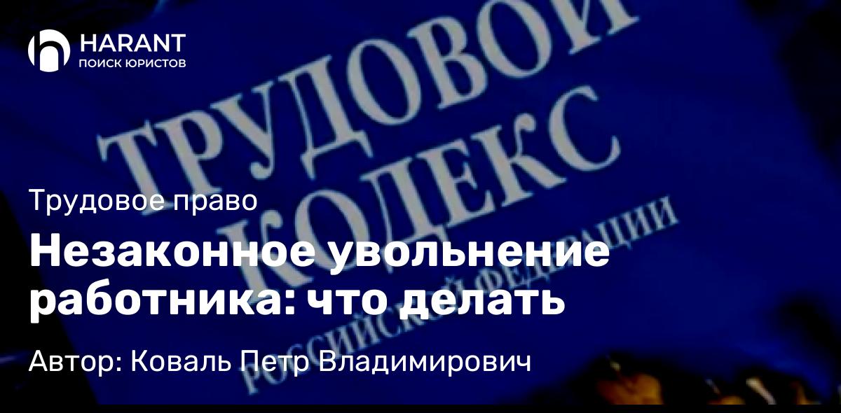 Юрист Коваль Петр Владимирович объясняет: Незаконное увольнение работника: что делать