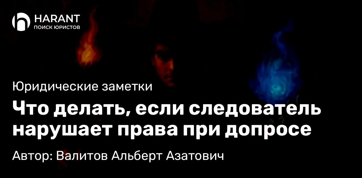 Адвокат Валитов Альберт Азатович объясняет: Что делать, если следователь нарушает права при допросе