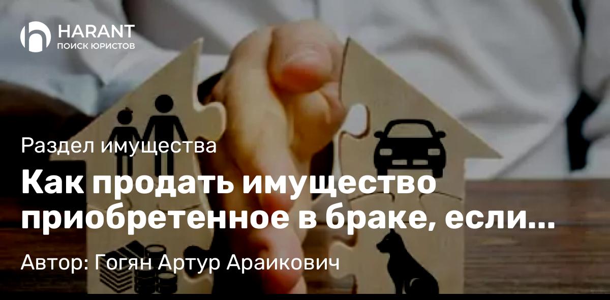 Юрист Гогян Артур Араикович объясняет: Как продать имущество приобретенное в браке, если бывший супруг отказывается давать согласие