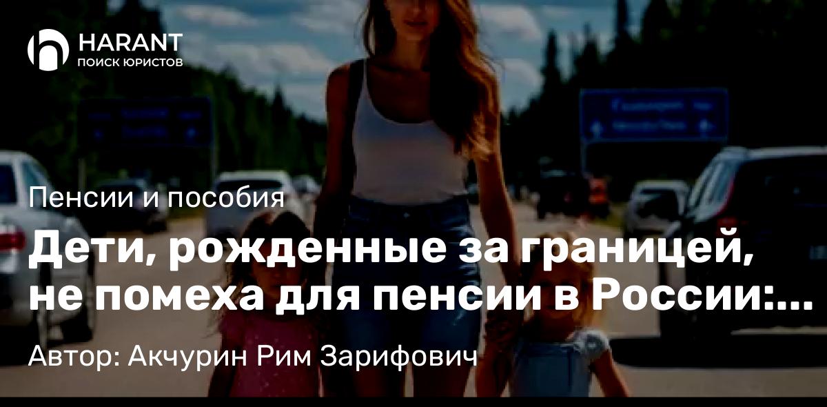 Адвокат Акчурин Рим Зарифович объясняет: Дети, рожденные за границей, не помеха для пенсии в России: история победы в суде