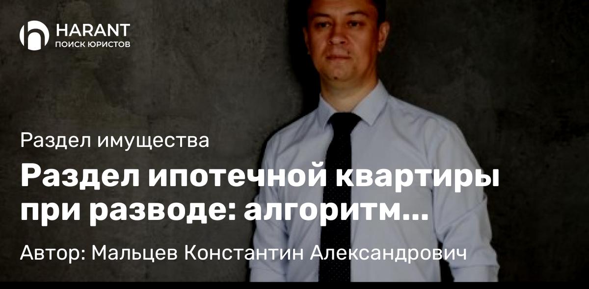 Юрист Мальцев Константин Александрович объясняет: Раздел ипотечной квартиры при разводе: алгоритм действий