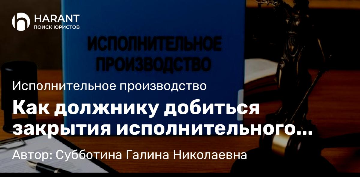 Юрист Субботина Галина Николаевна объясняет: Как должнику добиться закрытия исполнительного производства