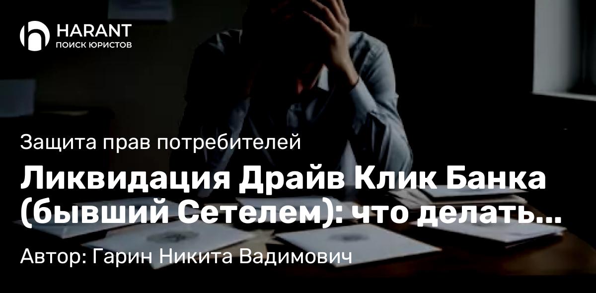 Юрист Гарин Никита Вадимович объясняет: Ликвидация Драйв Клик Банка (бывший Сетелем): что делать заемщикам и вкладчикам