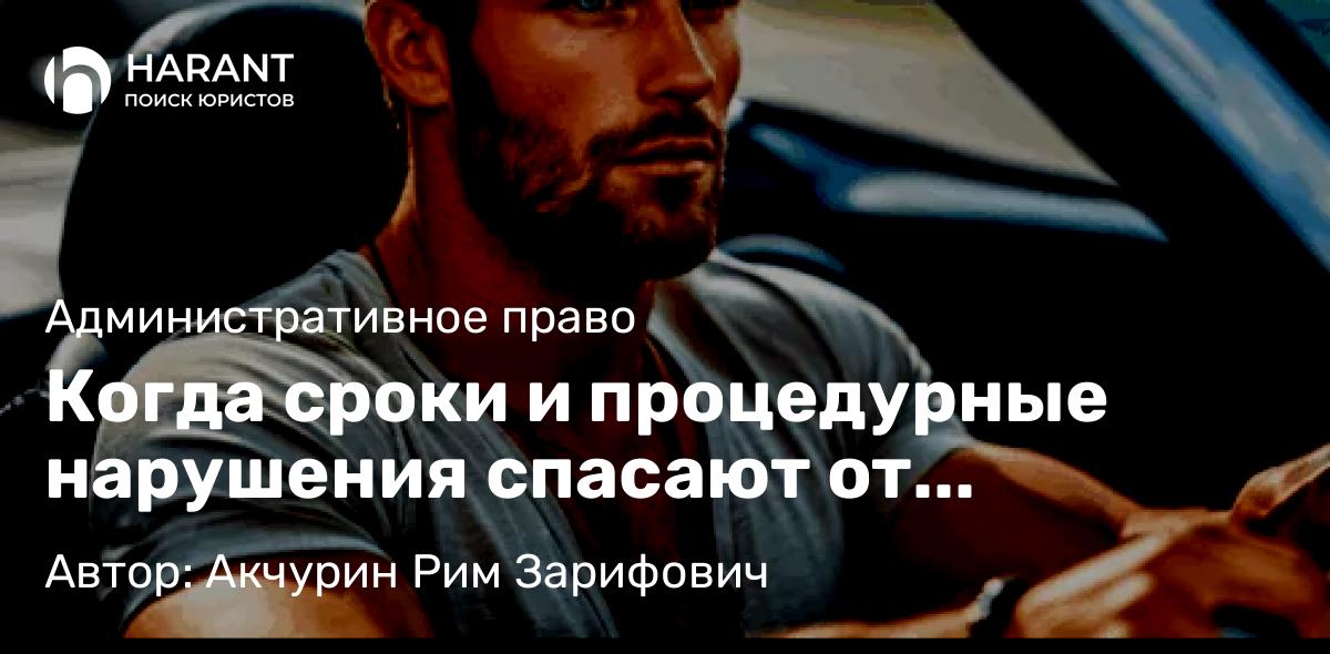 Адвокат Акчурин Рим Зарифович объясняет: Когда сроки и процедурные нарушения спасают от лишения прав: анализ судебной практики