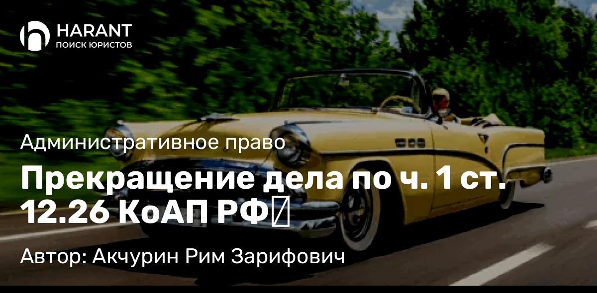 Адвокат Акчурин Рим Зарифович объясняет: Прекращение дела по ч. 1 ст. 12.26 КоАП РФ​