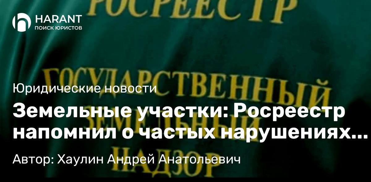 Юрист Хаулин Андрей Анатольевич объясняет: Земельные участки: Росреестр напомнил о частых нарушениях владельцев земли