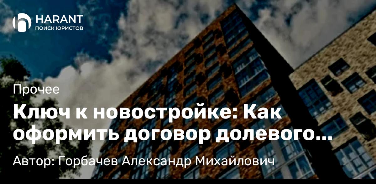 Юрист Горбачев Александр Михайлович объясняет: Ключ к новостройке: Как оформить договор долевого участия