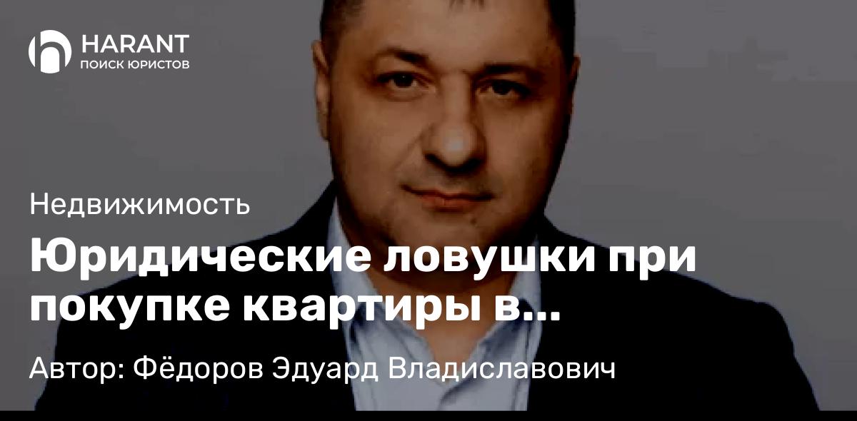 Адвокат Фёдоров Эдуард Владиславович объясняет: Юридические ловушки при покупке квартиры в новостройке