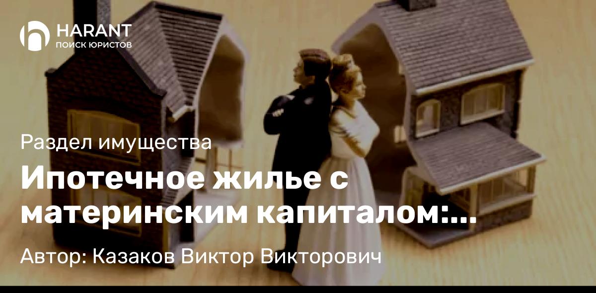Адвокат Казаков Виктор Викторович объясняет: Ипотечное жилье с материнским капиталом: особенности раздела и судебная практика