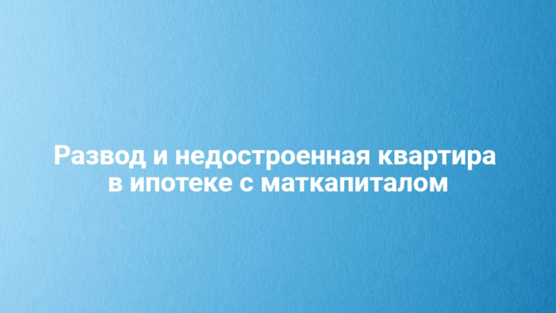 Адвокат Соколова Вера Сергеевна объясняет: Развод и недостроенная квартира в ипотеке с маткапиталом