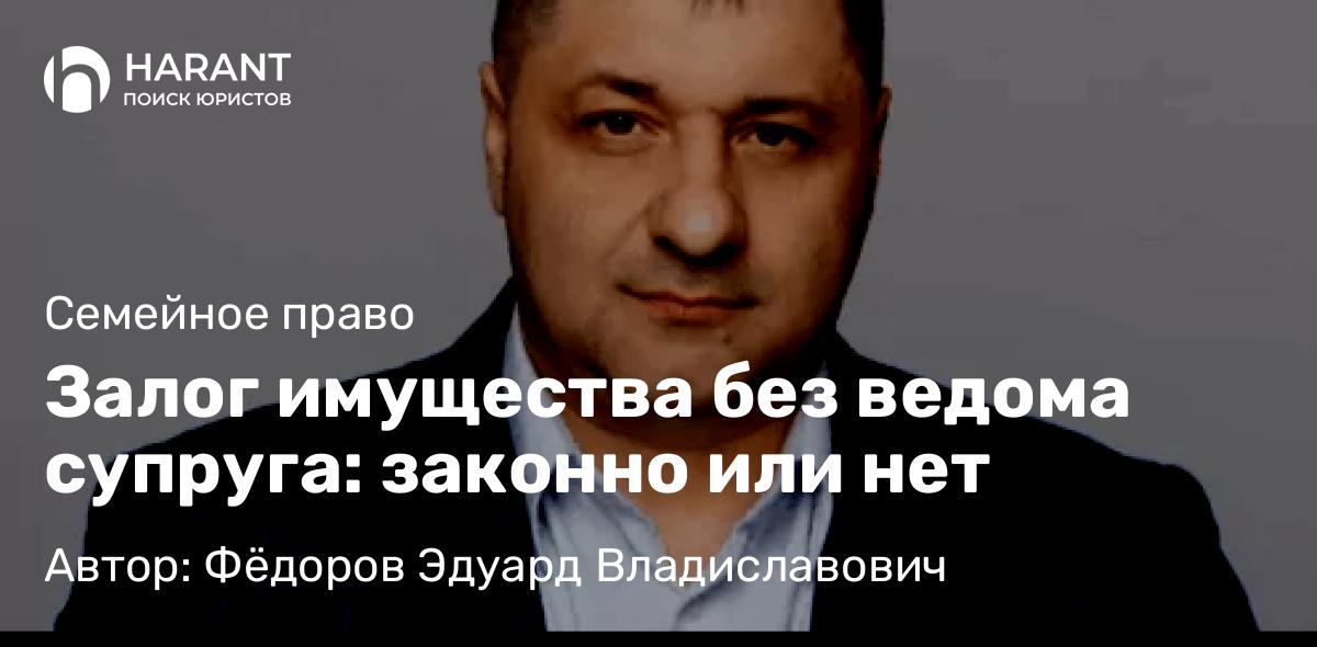 Адвокат Фёдоров Эдуард Владиславович объясняет: Залог имущества без ведома супруга: законно или нет