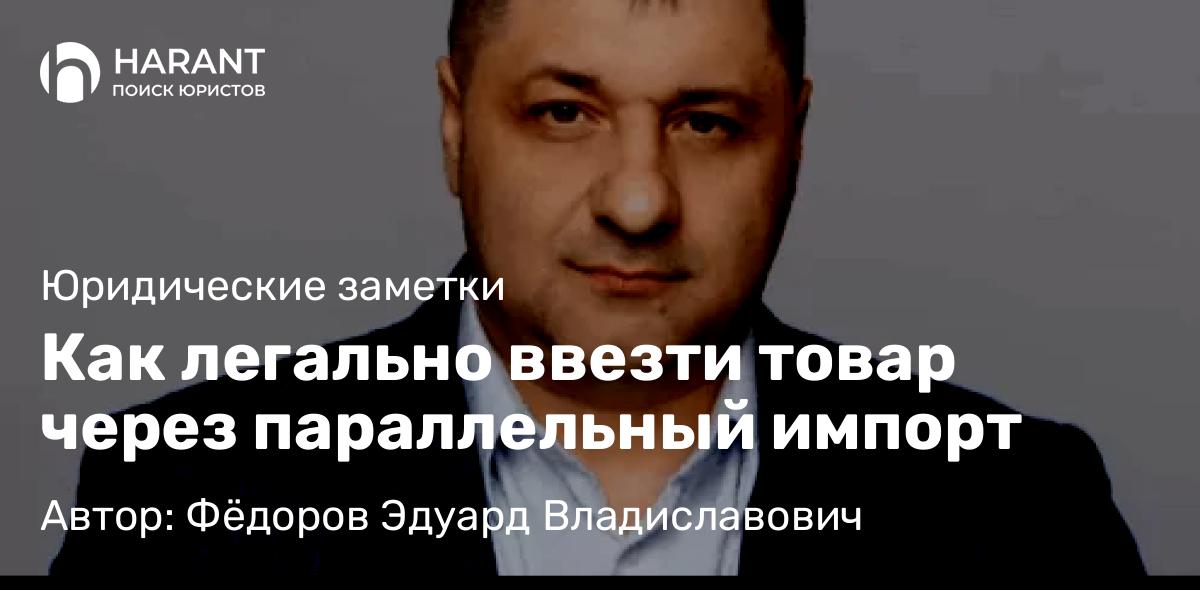 Адвокат Фёдоров Эдуард Владиславович объясняет: Как легально ввезти товар через параллельный импорт