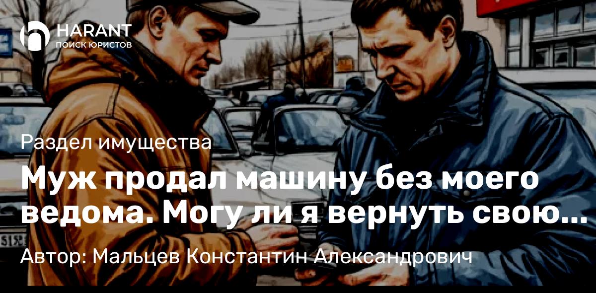 Юрист Мальцев Константин Александрович объясняет: Муж продал машину без моего ведома. Могу ли я вернуть свою долю