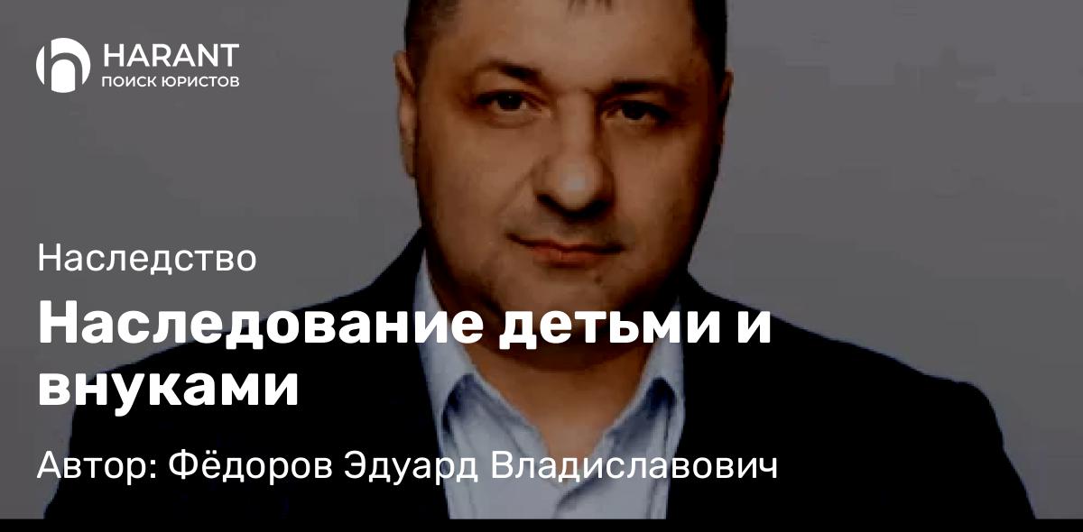 Адвокат Фёдоров Эдуард Владиславович объясняет: Наследование детьми и внуками