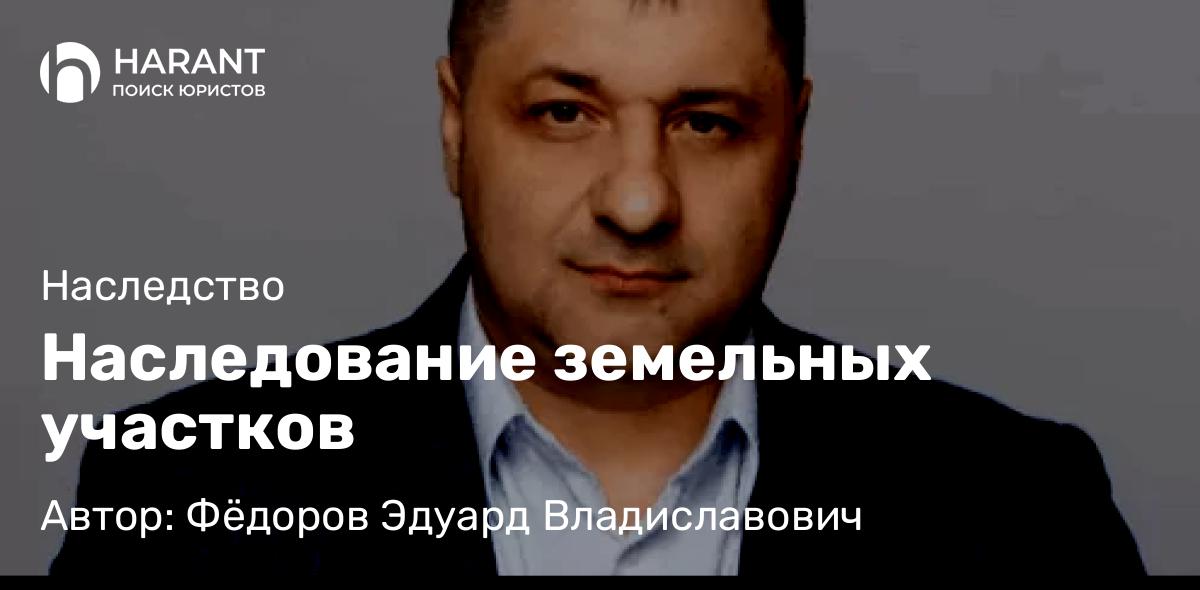 Адвокат Фёдоров Эдуард Владиславович объясняет: Наследование земельных участков
